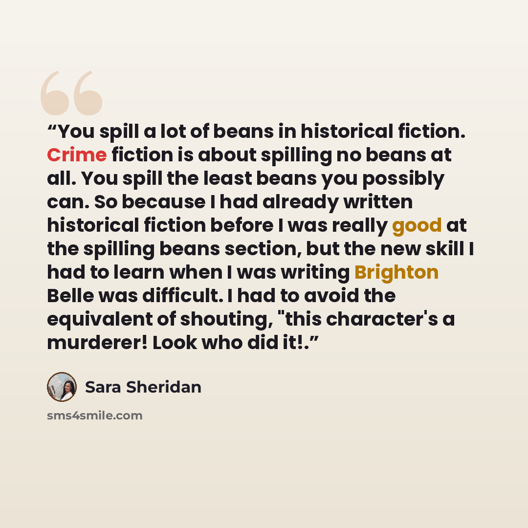 “You spill a lot of beans in historical fiction. Crime fiction is about spilling no beans at all. You spill the least beans you possibly can. So because I had already written historical fiction before I was really good at the spilling beans section, but the new skill I had to learn when I was…” quote by Sara Sheridan