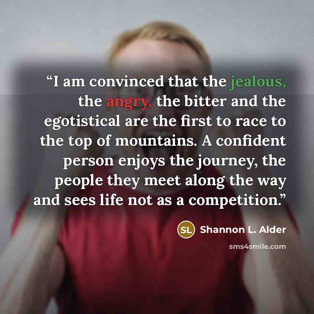 “I am convinced that the jealous, the angry, the bitter and the egotistical are the first to race to the top of mountains. A confident person enjoys the journey, the people they meet along the way and sees life not as a competition.” quote by Shannon L. Alder