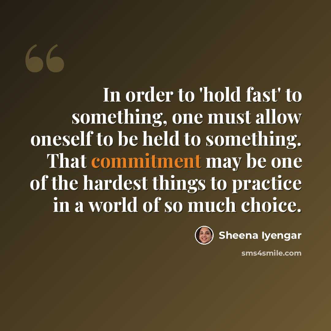 “In order to 'hold fast' to something, one must allow oneself to be held to something. That commitment may be one of the hardest things to practice in a world of so much choice.” quote by Sheena Iyengar