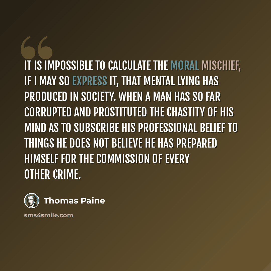 “It is impossible to calculate the moral mischief, if I may so express it, that mental lying has produced in society. When a man has so far corrupted and prostituted the chastity of his mind as to subscribe his professional belief to things he does not believe he has prepared himself for the…” quote by Thomas Paine