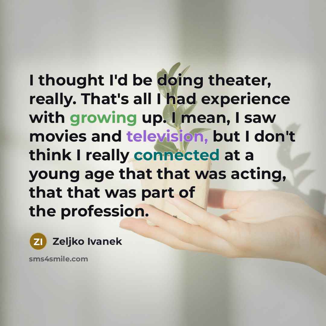 “I thought I'd be doing theater, really. That's all I had experience with growing up. I mean, I saw movies and television, but I don't think I really connected at a young age that that was acting, that that was part of the profession.” quote by Zeljko Ivanek