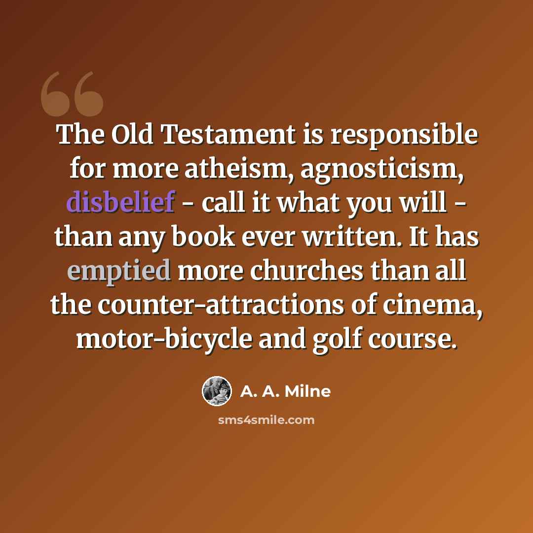 “The Old Testament is responsible for more atheism, agnosticism, disbelief - call it what you will - than any book ever written. It has emptied more churches than all the counter-attractions of cinema, motor-bicycle and golf course.” quote by A. A. Milne