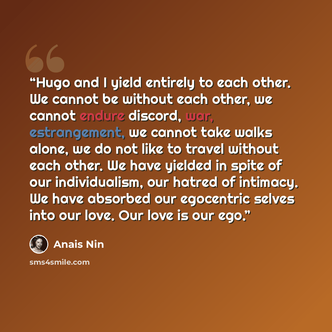 “Hugo and I yield entirely to each other. We cannot be without each other, we cannot endure discord, war, estrangement, we cannot take walks alone, we do not like to travel without each other. We have yielded in spite of our individualism, our hatred of intimacy. We have absorbed our egocentric…” quote by Anaïs Nin