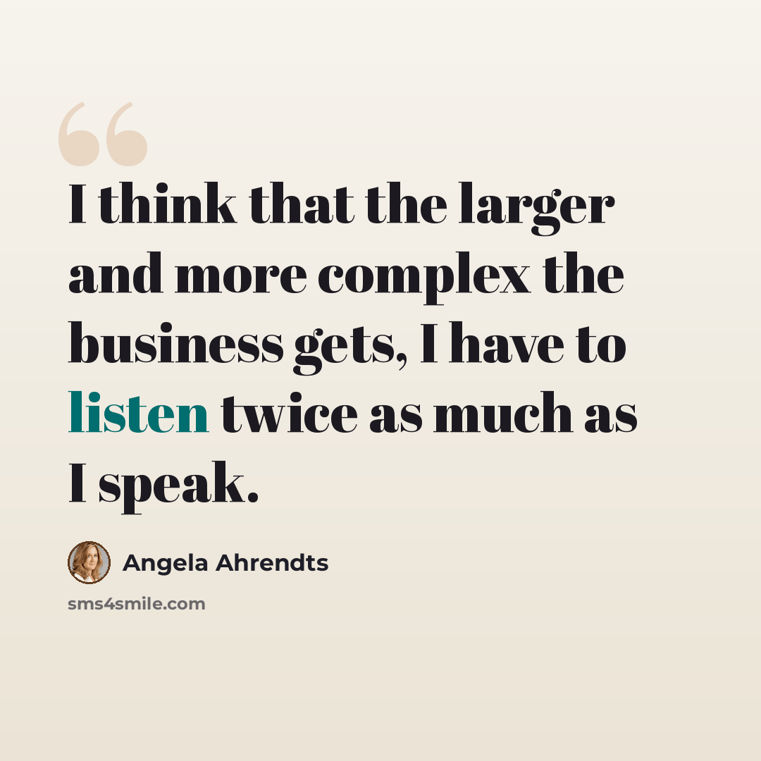 “I think that the larger and more complex the business gets, I have to listen twice as much as I speak.” quote by Angela Ahrendts