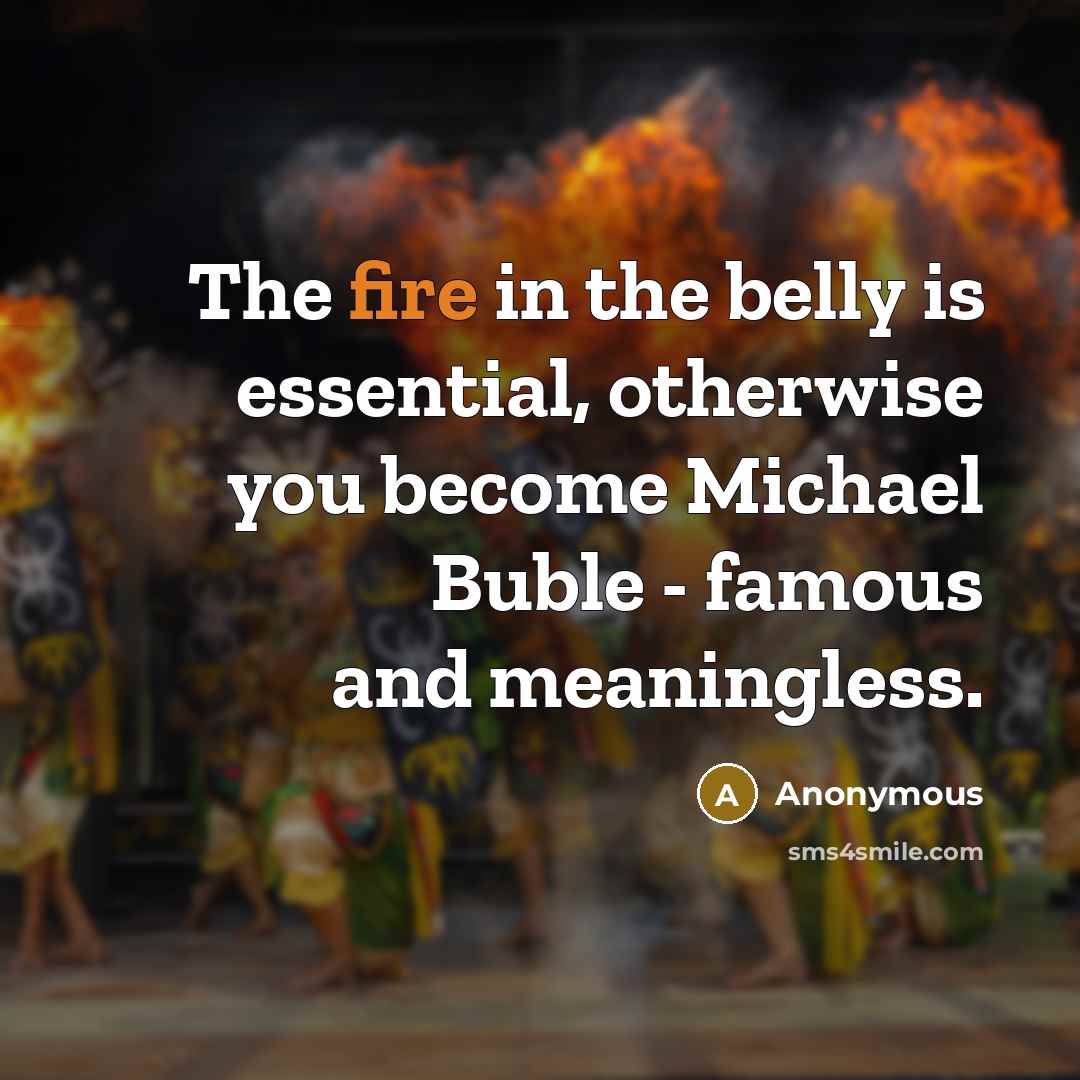 “The fire in the belly is essential, otherwise you become Michael Buble - famous and meaningless.” quote by Anonymous