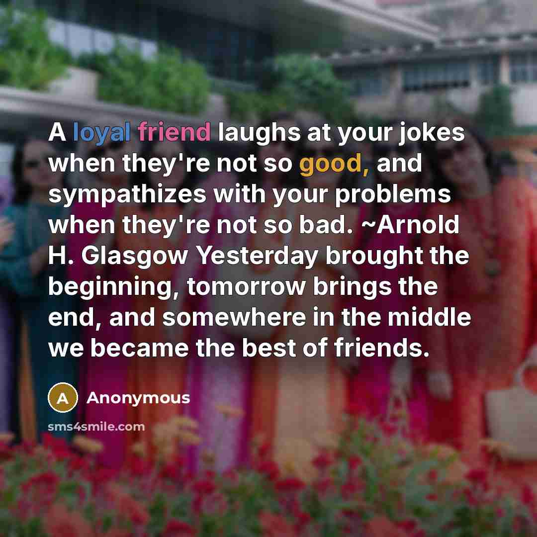 “A loyal friend laughs at your jokes when they're not so good, and sympathizes with your problems when they're not so bad. ~Arnold H. Glasgow Yesterday brought the beginning, tomorrow brings the end, and somewhere in the middle we became the best of friends.” quote by Anonymous