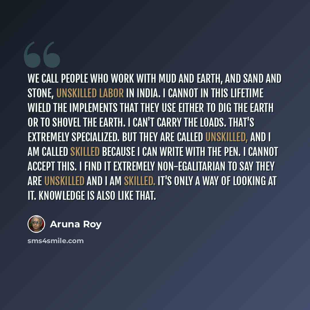 “We call people who work with mud and earth, and sand and stone, unskilled labor in India. I cannot in this lifetime wield the implements that they use either to dig the earth or to shovel the earth. I can't carry the loads. That's extremely specialized. But they are called unskilled, and I am…” quote by Aruna Roy