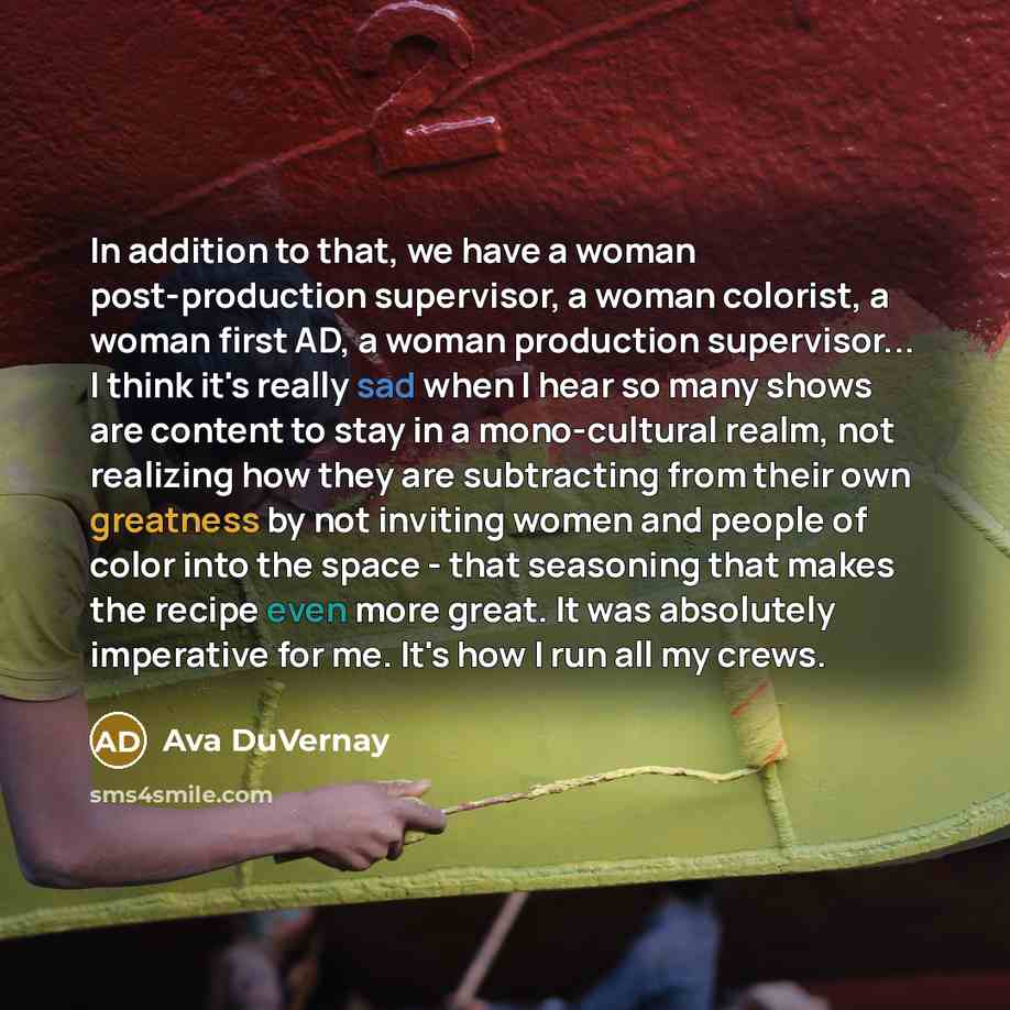 “In addition to that, we have a woman post-production supervisor, a woman colorist, a woman first AD, a woman production supervisor... I think it's really sad when I hear so many shows are content to stay in a mono-cultural realm, not realizing how they are subtracting from their own greatness by…” quote by Ava DuVernay