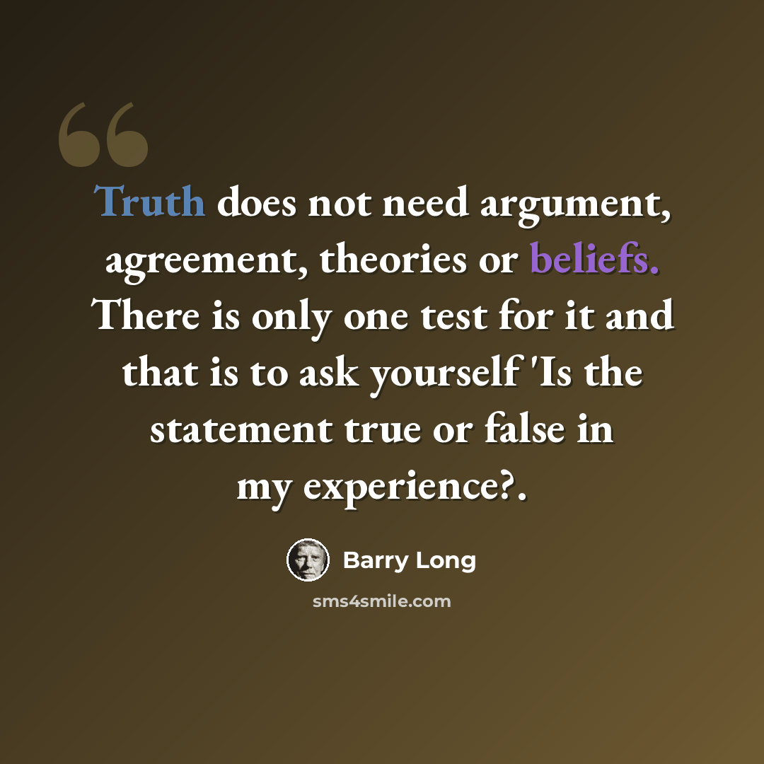 “Truth does not need argument, agreement, theories or beliefs. There is only one test for it and that is to ask yourself 'Is the statement true or false in my experience?.” quote by Barry Long