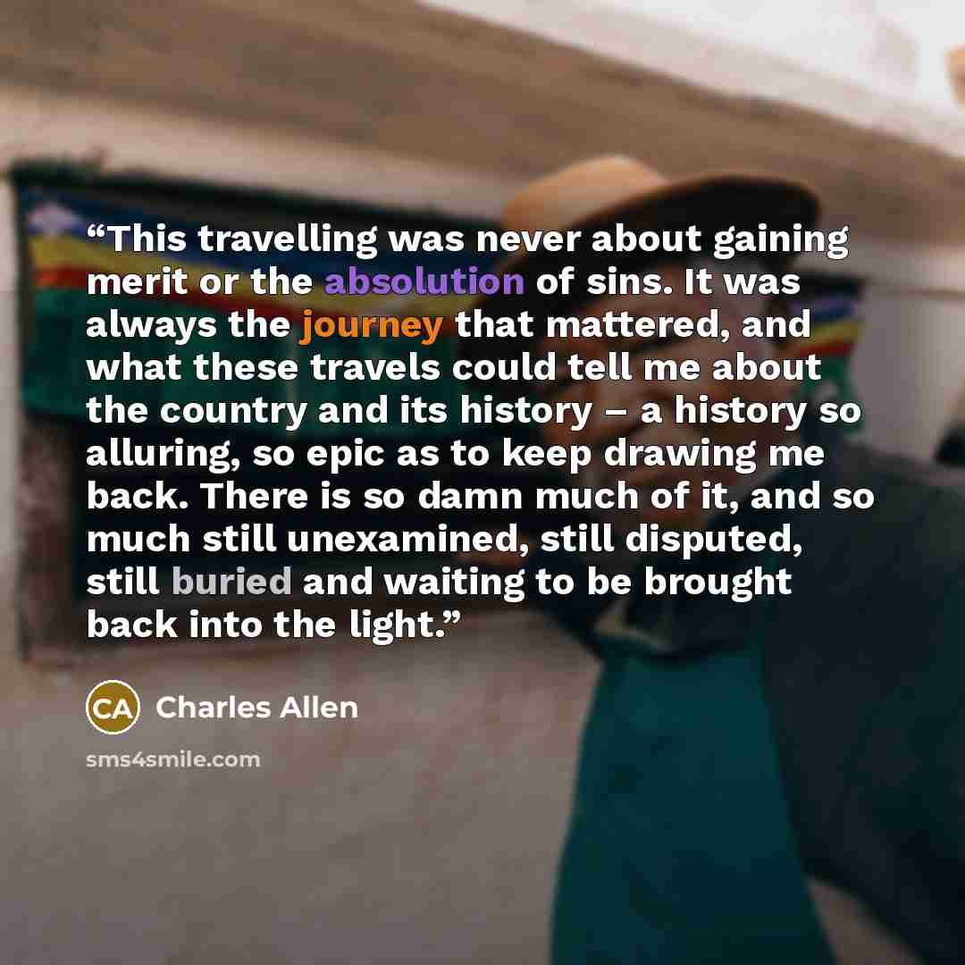 “This travelling was never about gaining merit or the absolution of sins. It was always the journey that mattered, and what these travels could tell me about the country and its history – a history so alluring, so epic as to keep drawing me back. There is so damn much of it, and so much still…” quote by Charles Allen
