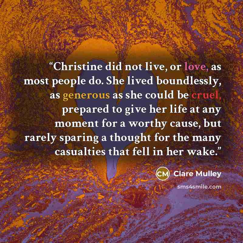 “Christine did not live, or love, as most people do. She lived boundlessly, as generous as she could be cruel, prepared to give her life at any moment for a worthy cause, but rarely sparing a thought for the many casualties that fell in her wake.” quote by Clare Mulley