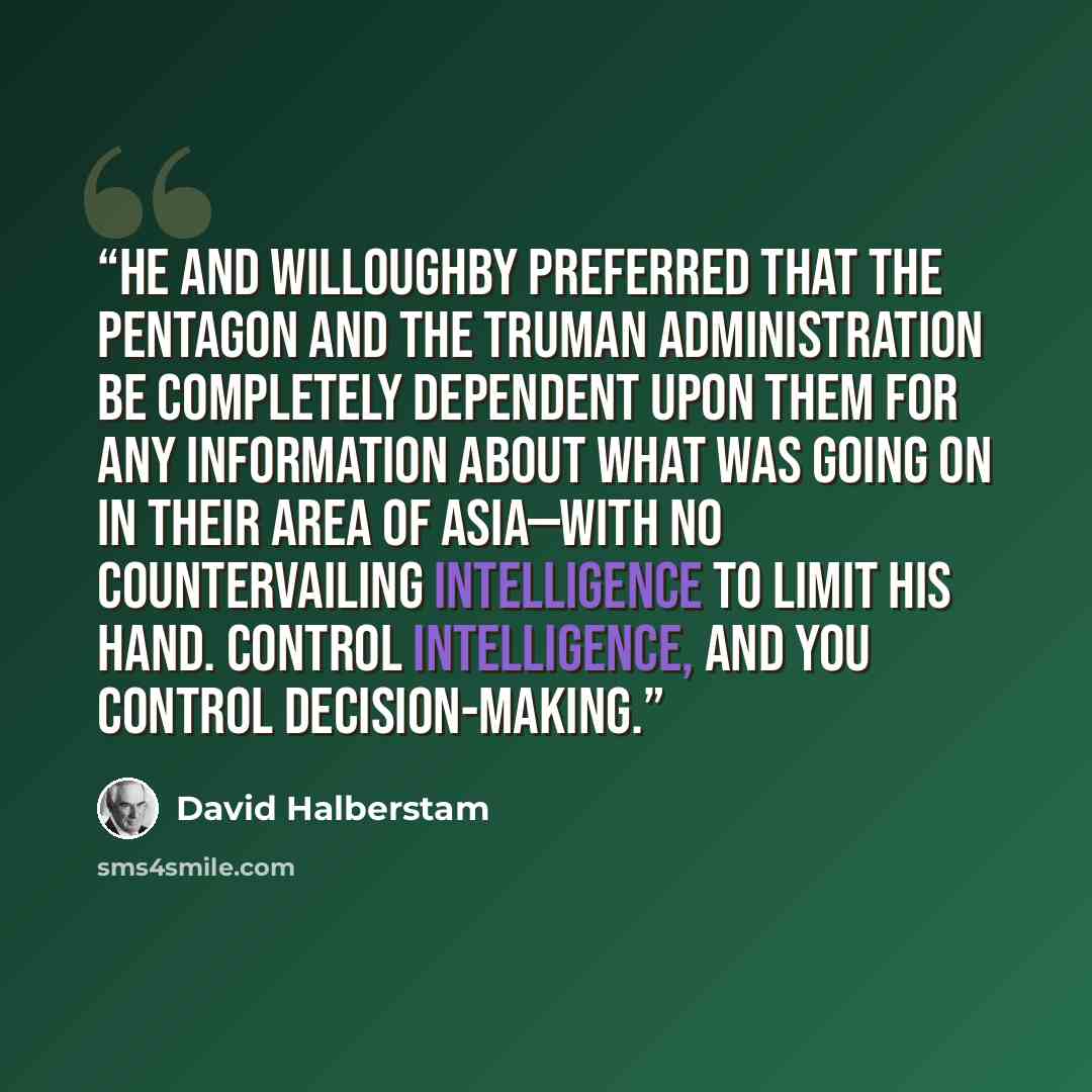 “He and Willoughby preferred that the Pentagon and the Truman administration be completely dependent upon them for any information about what was going on in their area of Asia—with no countervailing intelligence to limit his hand. Control intelligence, and you control decision-making.” quote by David Halberstam