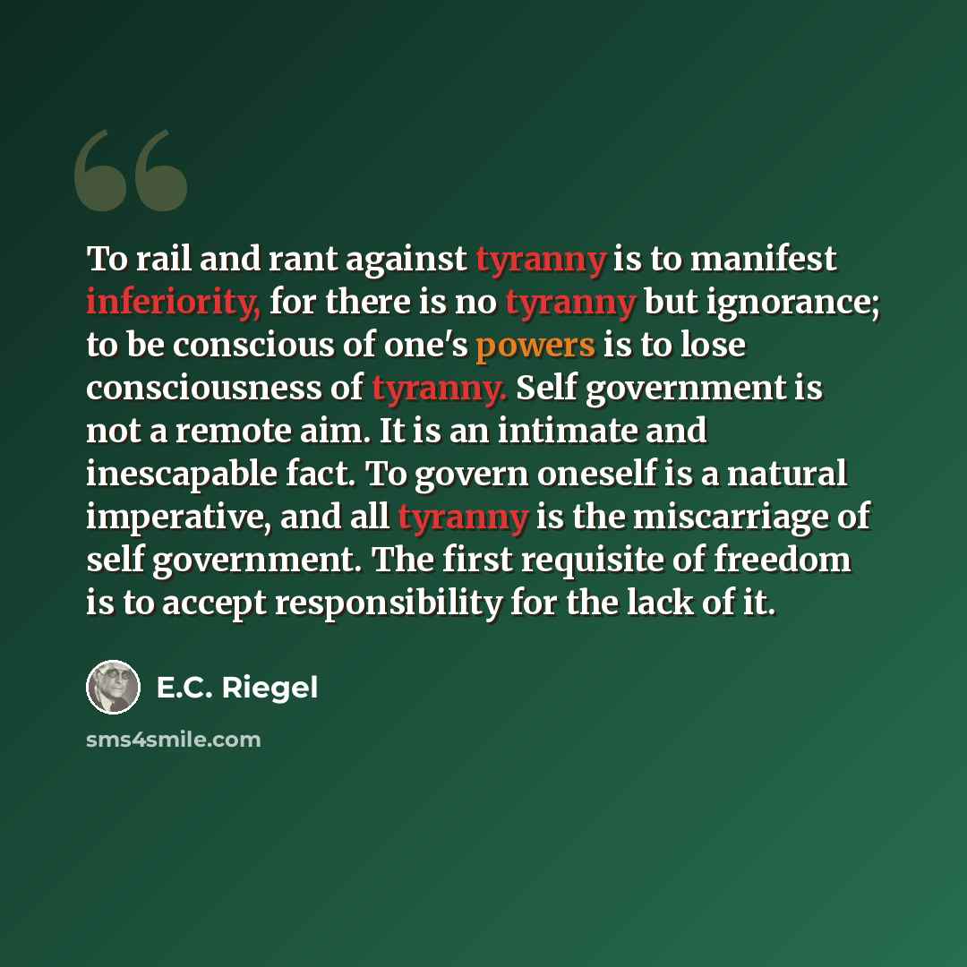 “To rail and rant against tyranny is to manifest inferiority, for there is no tyranny but ignorance; to be conscious of one's powers is to lose consciousness of tyranny. Self government is not a remote aim. It is an intimate and inescapable fact. To govern oneself is a natural imperative, and all…” quote by E.C. Riegel