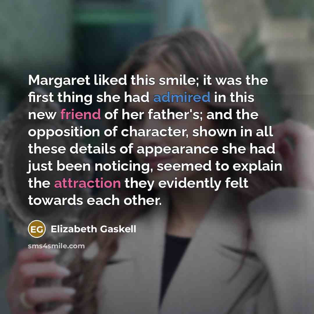 “Margaret liked this smile; it was the first thing she had admired in this new friend of her father's; and the opposition of character, shown in all these details of appearance she had just been noticing, seemed to explain the attraction they evidently felt towards each other.” quote by Elizabeth Gaskell