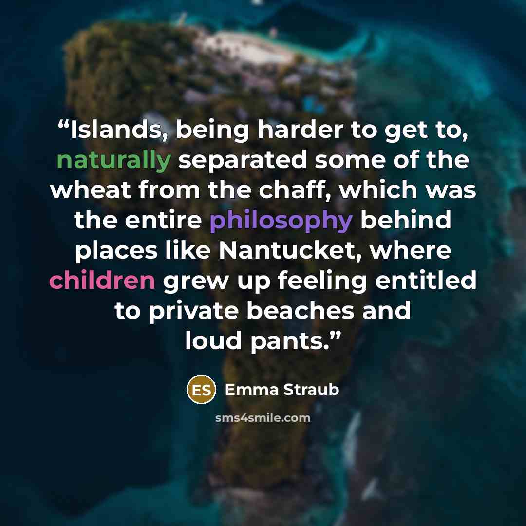 “Islands, being harder to get to, naturally separated some of the wheat from the chaff, which was the entire philosophy behind places like Nantucket, where children grew up feeling entitled to private beaches and loud pants.” quote by Emma Straub