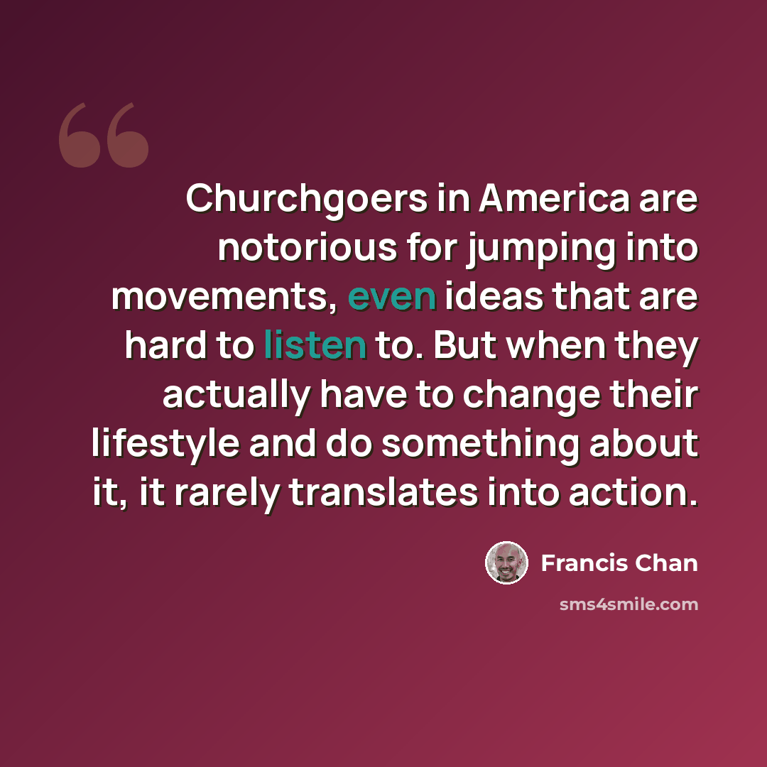 “Churchgoers in America are notorious for jumping into movements, even ideas that are hard to listen to. But when they actually have to change their lifestyle and do something about it, it rarely translates into action.” quote by Francis Chan