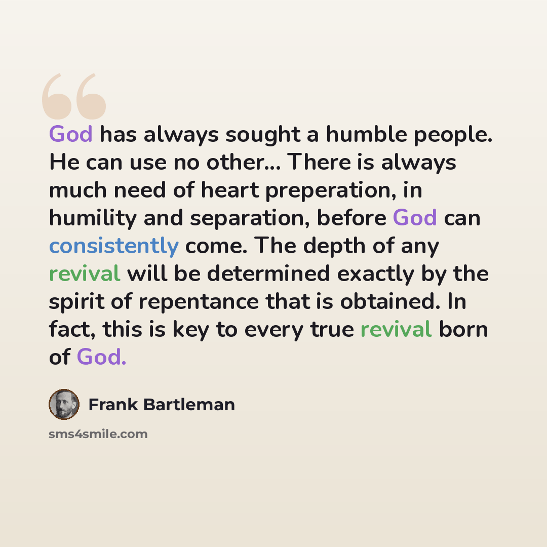 “God has always sought a humble people. He can use no other... There is always much need of heart preperation, in humility and separation, before God can consistently come. The depth of any revival will be determined exactly by the spirit of repentance that is obtained. In fact, this is key to…” quote by Frank Bartleman