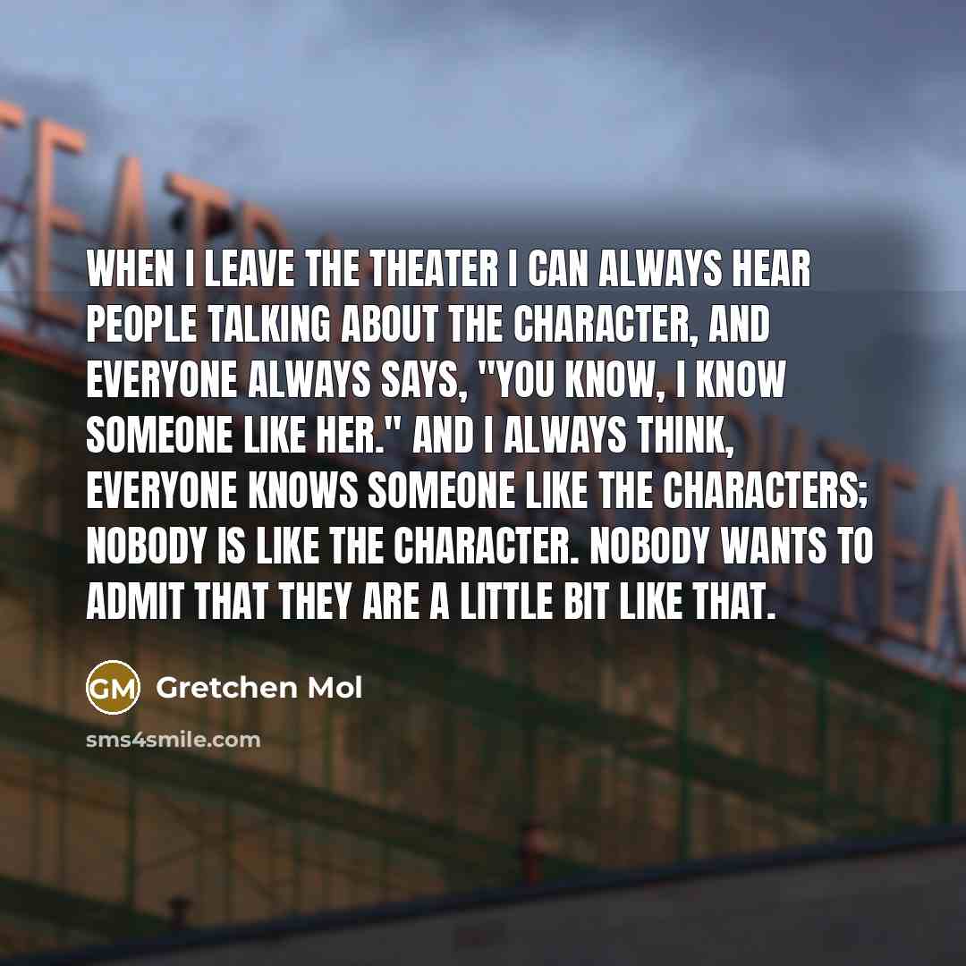 “When I leave the theater I can always hear people talking about the character, and everyone always says, "You know, I know someone like her." And I always think, Everyone knows someone like the characters; nobody is like the character. Nobody wants to admit that they are a little bit like that.” quote by Gretchen Mol