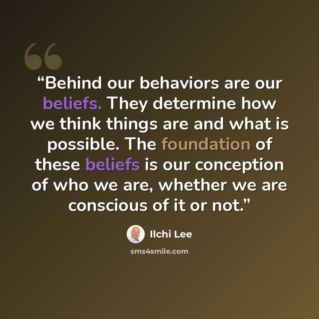 “Behind our behaviors are our beliefs. They determine how we think things are and what is possible. The foundation of these beliefs is our conception of who we are, whether we are conscious of it or not.” quote by Ilchi Lee