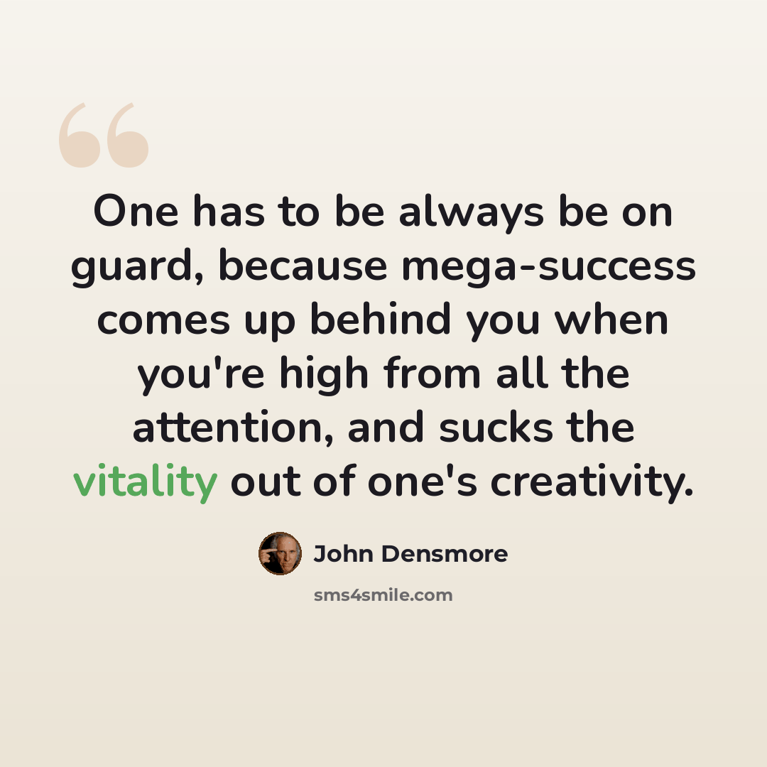 “One has to be always be on guard, because mega-success comes up behind you when you're high from all the attention, and sucks the vitality out of one's creativity.” quote by John Densmore