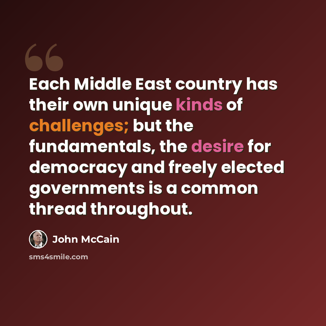 “Each Middle East country has their own unique kinds of challenges; but the fundamentals, the desire for democracy and freely elected governments is a common thread throughout.” quote by John McCain