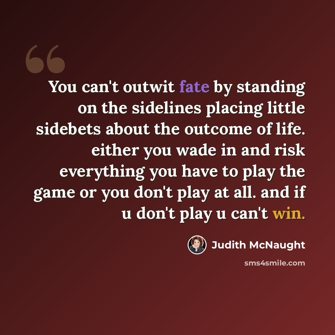 “You can't outwit fate by standing on the sidelines placing little sidebets about the outcome of life. either you wade in and risk everything you have to play the game or you don't play at all. and if u don't play u can't win.” quote by Judith McNaught