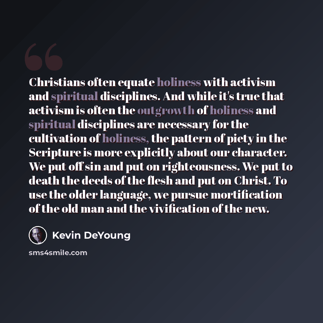 “Christians often equate holiness with activism and spiritual disciplines. And while it's true that activism is often the outgrowth of holiness and spiritual disciplines are necessary for the cultivation of holiness, the pattern of piety in the Scripture is more explicitly about our character. We…” quote by Kevin DeYoung