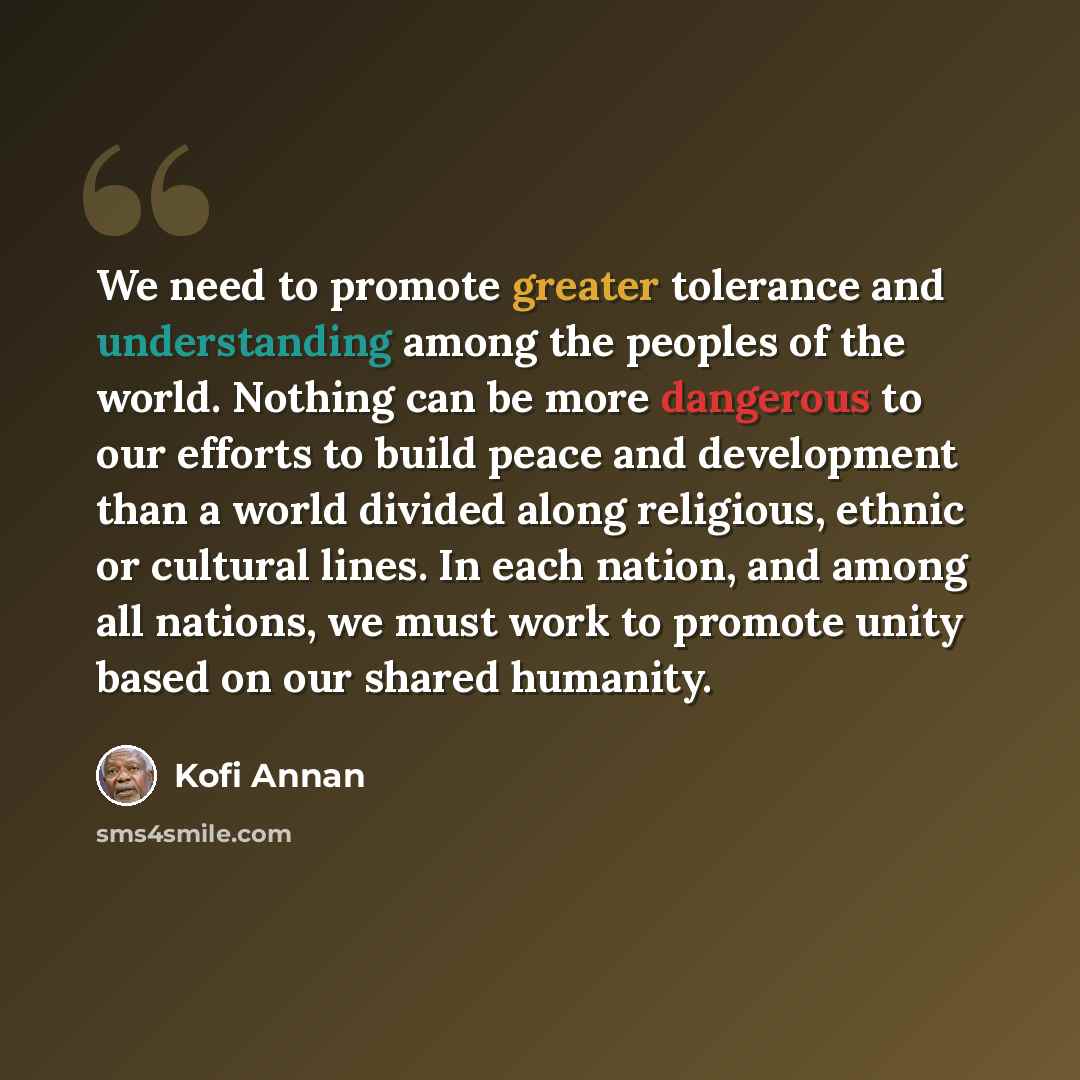 “We need to promote greater tolerance and understanding among the peoples of the world. Nothing can be more dangerous to our efforts to build peace and development than a world divided along religious, ethnic or cultural lines. In each nation, and among all nations, we must work to promote unity…” quote by Kofi Annan