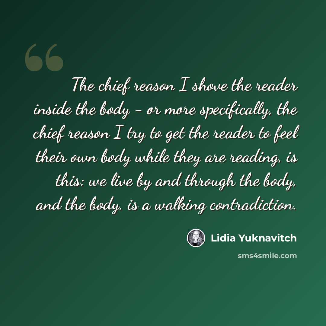 “The chief reason I shove the reader inside the body - or more specifically, the chief reason I try to get the reader to feel their own body while they are reading, is this: we live by and through the body, and the body, is a walking contradiction.” quote by Lidia Yuknavitch