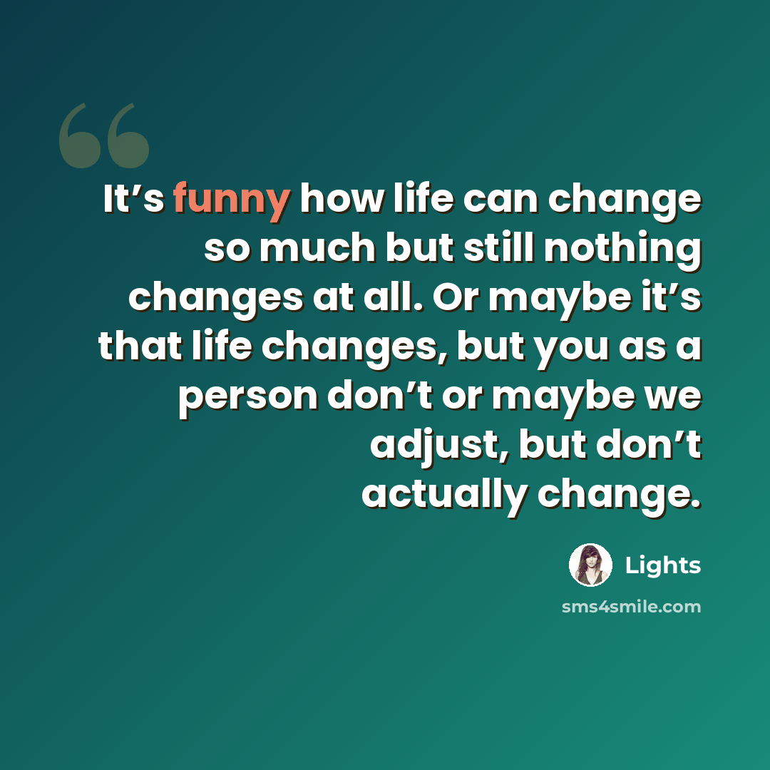 “It’s funny how life can change so much but still nothing changes at all. Or maybe it’s that life changes, but you as a person don’t or maybe we adjust, but don’t actually change.” quote by Lights