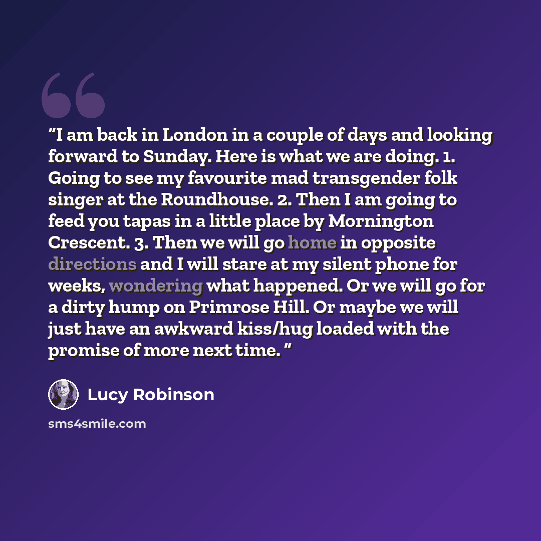 “I am back in London in a couple of days and looking forward to Sunday. Here is what we are doing. 1. Going to see my favourite mad transgender folk singer at the Roundhouse. 2. Then I am going to feed you tapas in a little place by Mornington Crescent. 3. Then we will go home in opposite…” quote by Lucy Robinson