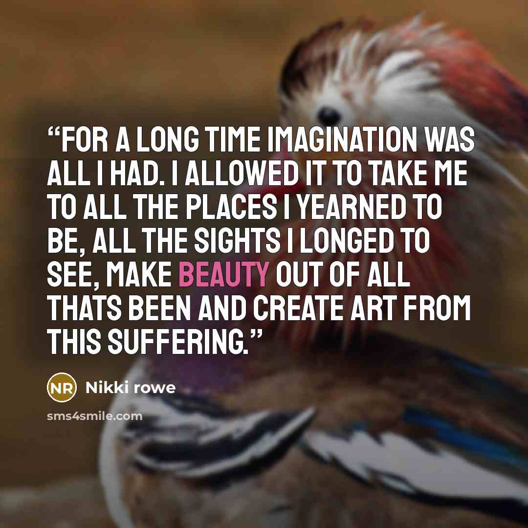 “For a long time imagination was all i had. I allowed it to take me to all the places i yearned to be, all the sights i longed to see, make beauty out of all thats been and create art from this suffering.” quote by Nikki rowe