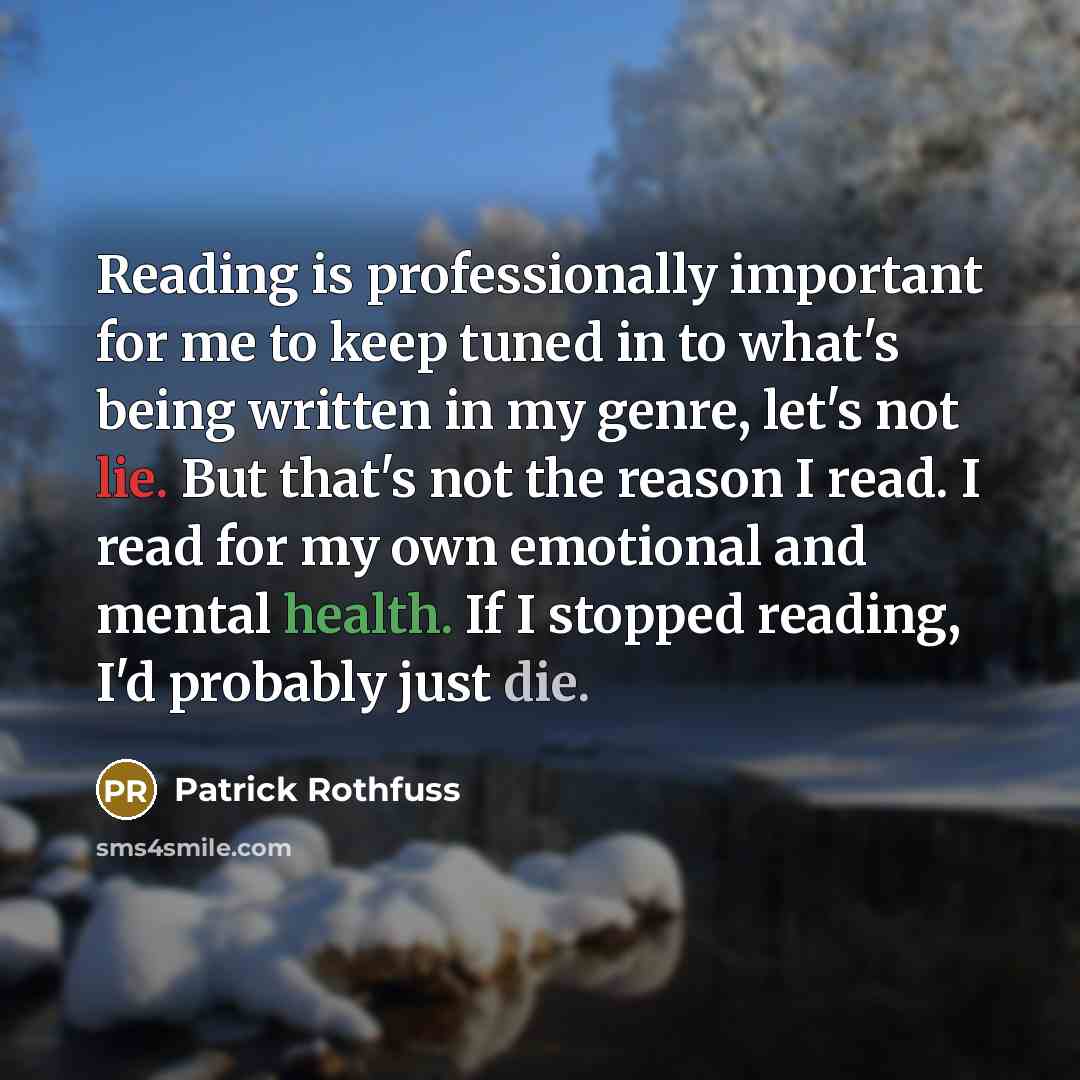 “Reading is professionally important for me to keep tuned in to what's being written in my genre, let's not lie. But that's not the reason I read. I read for my own emotional and mental health. If I stopped reading, I'd probably just die.” quote by Patrick Rothfuss