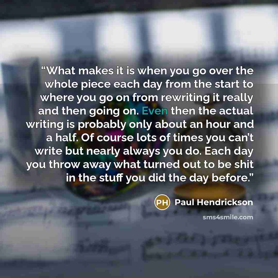 “What makes it is when you go over the whole piece each day from the start to where you go on from rewriting it really and then going on. Even then the actual writing is probably only about an hour and a half. Of course lots of times you can’t write but nearly always you do. Each day you throw away…” quote by Paul Hendrickson