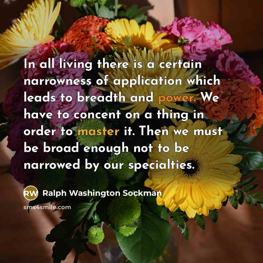 “In all living there is a certain narrowness of application which leads to breadth and power. We have to concent on a thing in order to master it. Then we must be broad enough not to be narrowed by our specialties.” quote by Ralph Washington Sockman