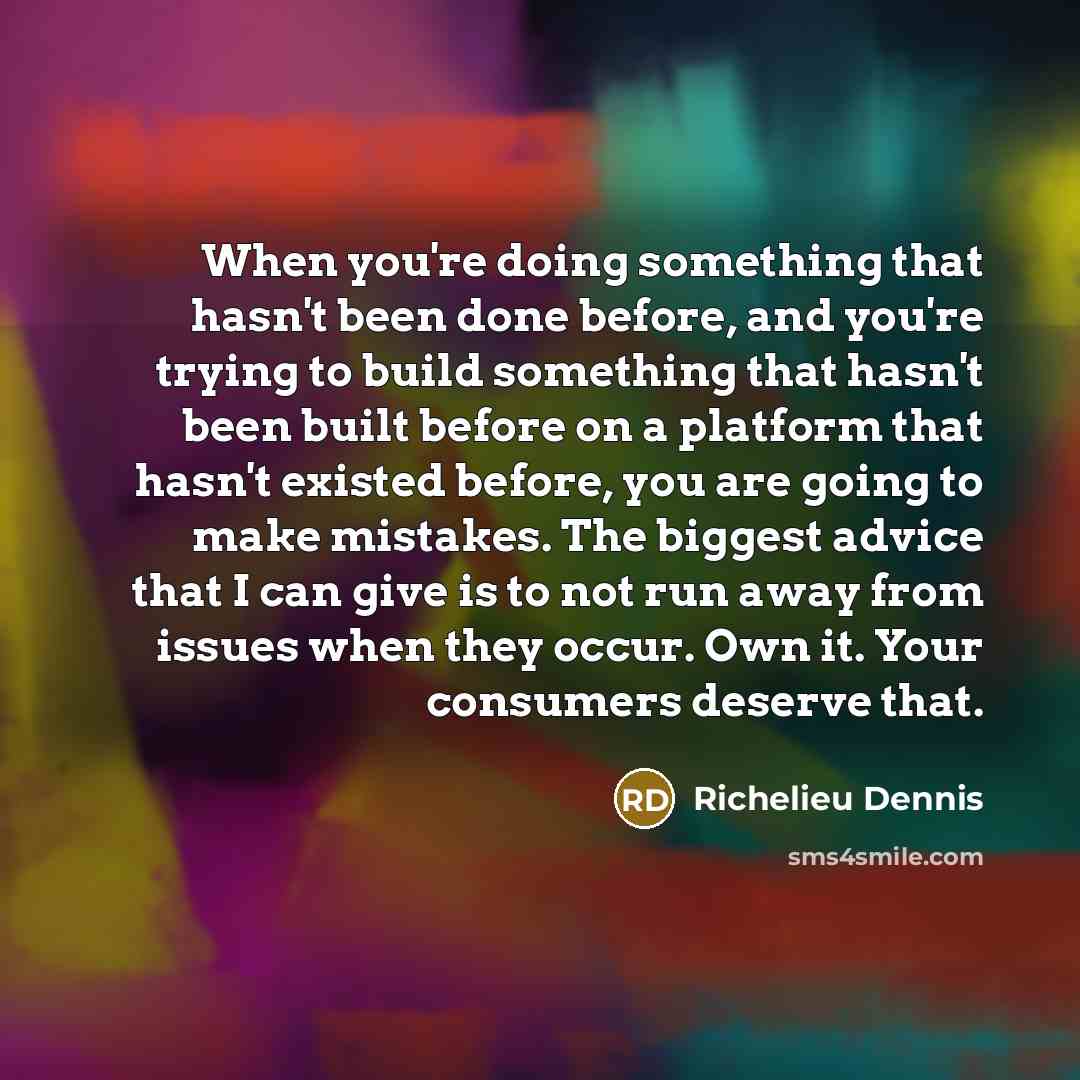 “When you're doing something that hasn't been done before, and you're trying to build something that hasn't been built before on a platform that hasn't existed before, you are going to make mistakes. The biggest advice that I can give is to not run away from issues when they occur. Own it. Your…” quote by Richelieu Dennis