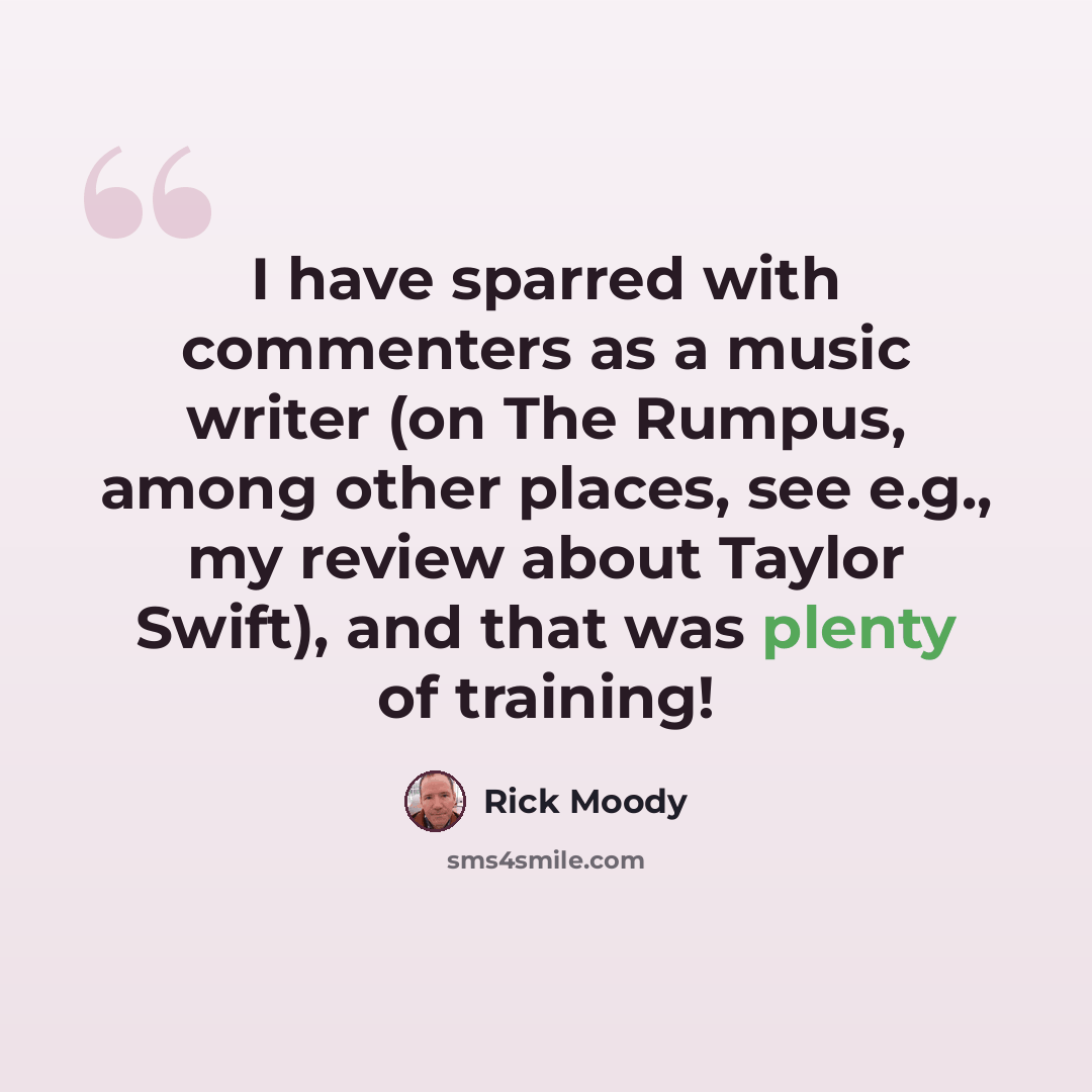 “I have sparred with commenters as a music writer (on The Rumpus, among other places, see e.g., my review about Taylor Swift), and that was plenty of training!” quote by Rick Moody