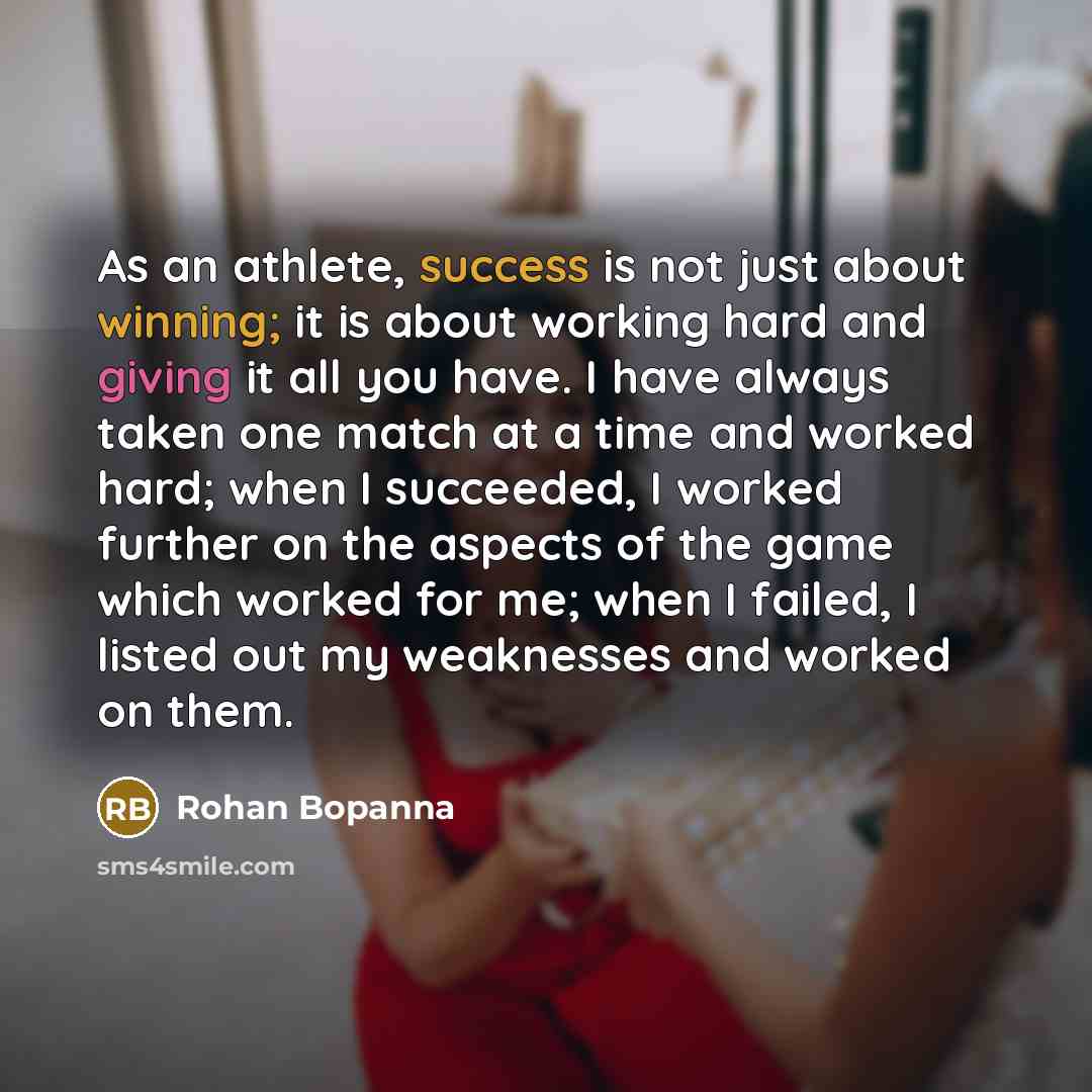 “As an athlete, success is not just about winning; it is about working hard and giving it all you have. I have always taken one match at a time and worked hard; when I succeeded, I worked further on the aspects of the game which worked for me; when I failed, I listed out my weaknesses and worked on…” quote by Rohan Bopanna