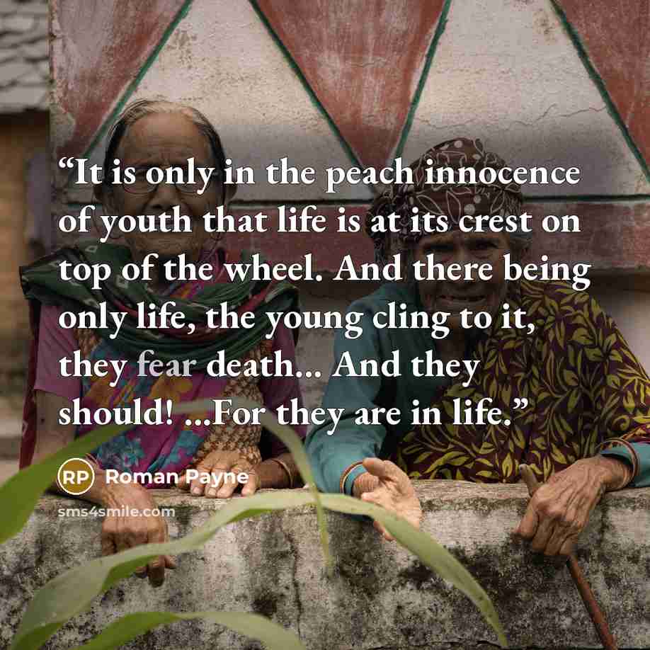 “It is only in the peach innocence of youth that life is at its crest on top of the wheel. And there being only life, the young cling to it, they fear death... And they should! ...For they are in life.” quote by Roman Payne