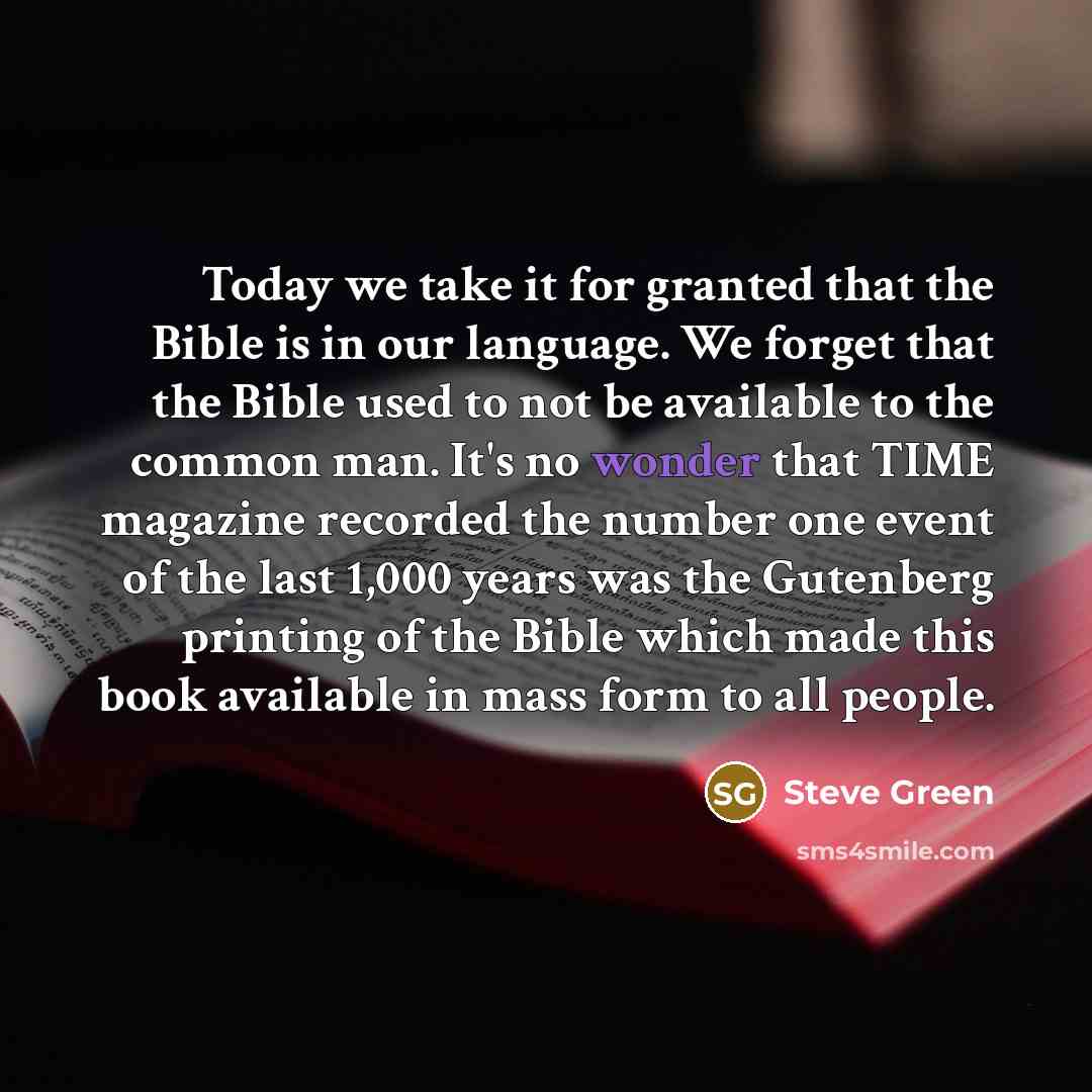 “Today we take it for granted that the Bible is in our language. We forget that the Bible used to not be available to the common man. It's no wonder that TIME magazine recorded the number one event of the last 1,000 years was the Gutenberg printing of the Bible which made this book available in…” quote by Steve Green