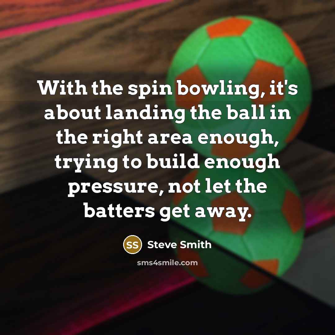 “With the spin bowling, it's about landing the ball in the right area enough, trying to build enough pressure, not let the batters get away.” quote by Steve Smith