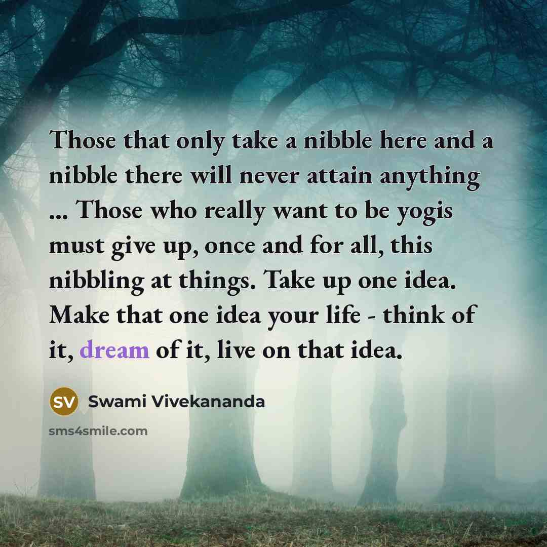 “Those that only take a nibble here and a nibble there will never attain anything ... Those who really want to be yogis must give up, once and for all, this nibbling at things. Take up one idea. Make that one idea your life - think of it, dream of it, live on that idea.” quote by Swami Vivekananda