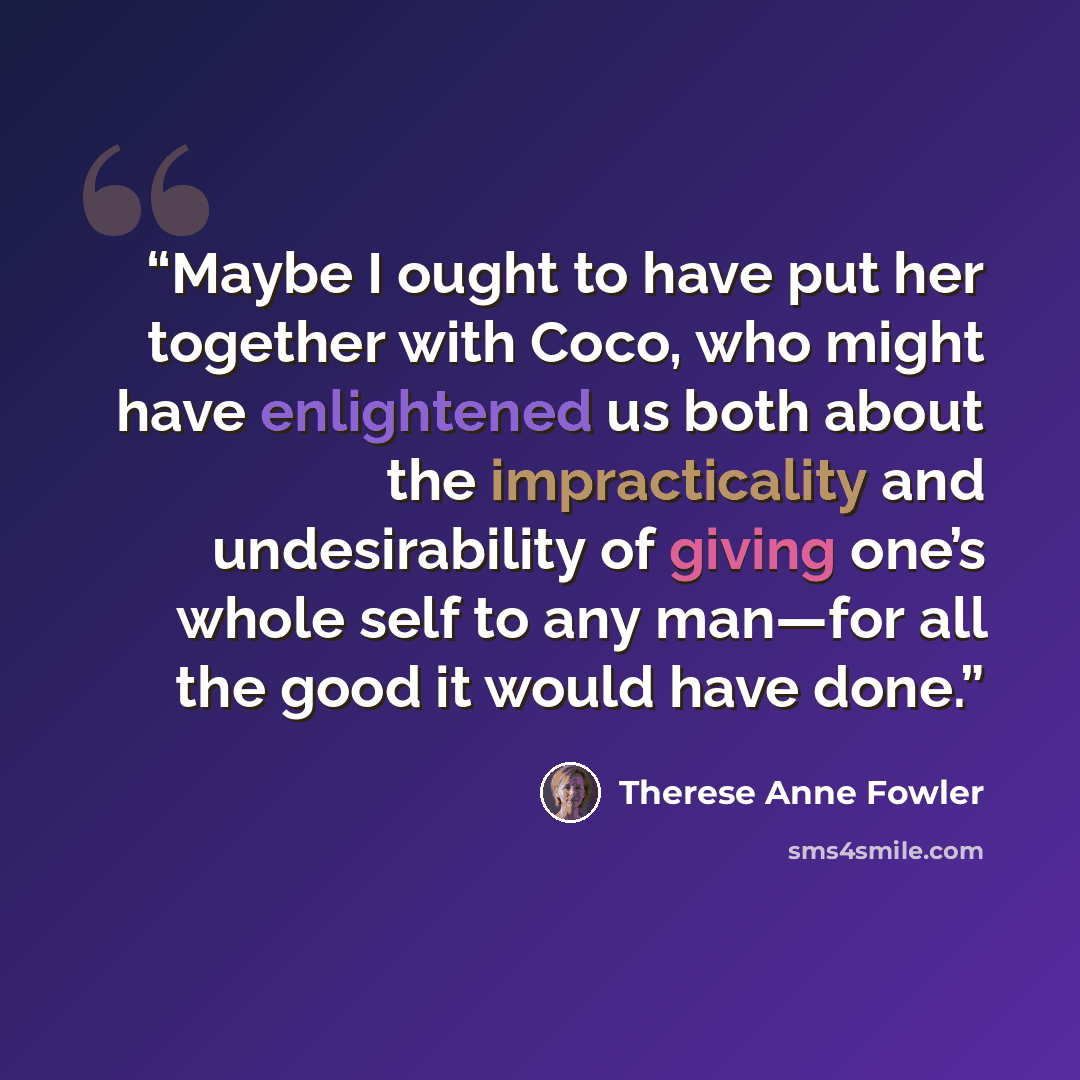 “Maybe I ought to have put her together with Coco, who might have enlightened us both about the impracticality and undesirability of giving one’s whole self to any man—for all the good it would have done.” quote by Therese Anne Fowler