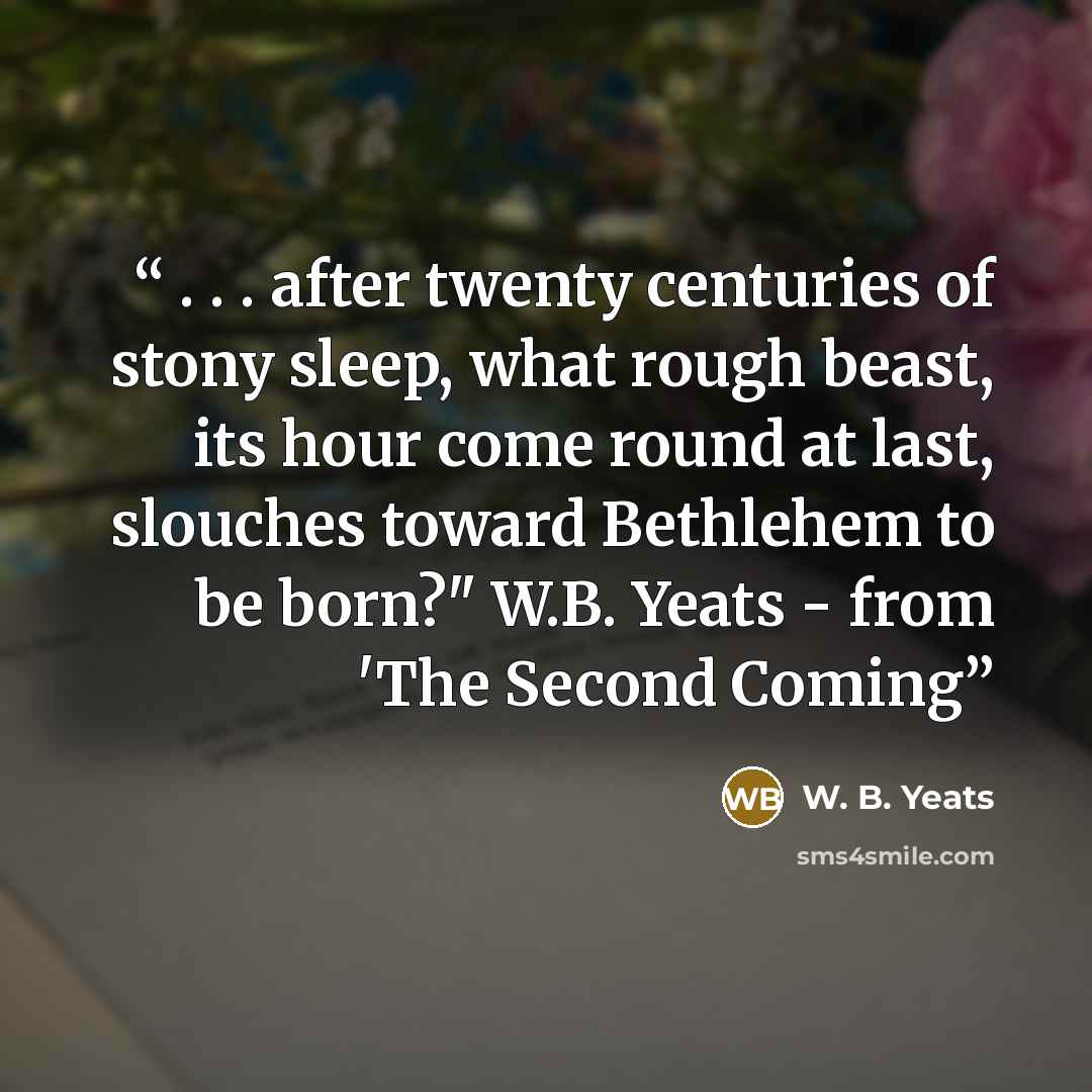 “. . . after twenty centuries of stony sleep, what rough beast, its hour come round at last, slouches toward Bethlehem to be born?" W.B. Yeats - from 'The Second Coming” quote by W. B. Yeats