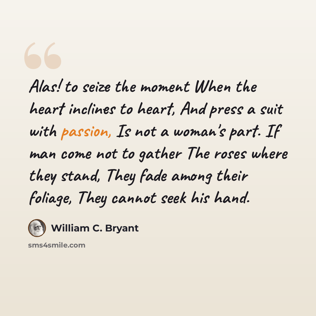 “Alas! to seize the moment When the heart inclines to heart, And press a suit with passion, Is not a woman's part. If man come not to gather The roses where they stand, They fade among their foliage, They cannot seek his hand.” quote by William C. Bryant