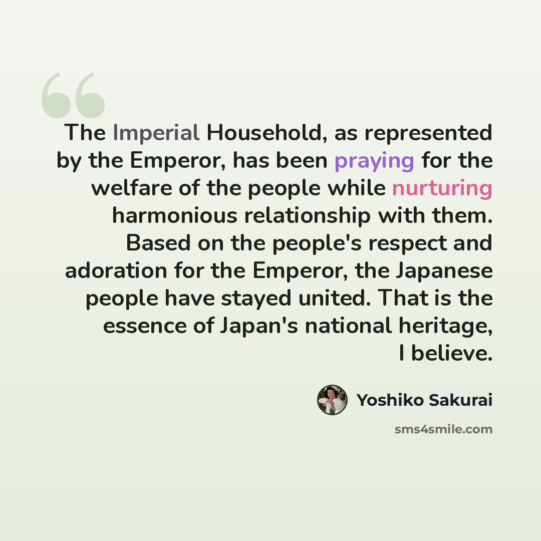 “The Imperial Household, as represented by the Emperor, has been praying for the welfare of the people while nurturing harmonious relationship with them. Based on the people's respect and adoration for the Emperor, the Japanese people have stayed united. That is the essence of Japan's national…” quote by Yoshiko Sakurai