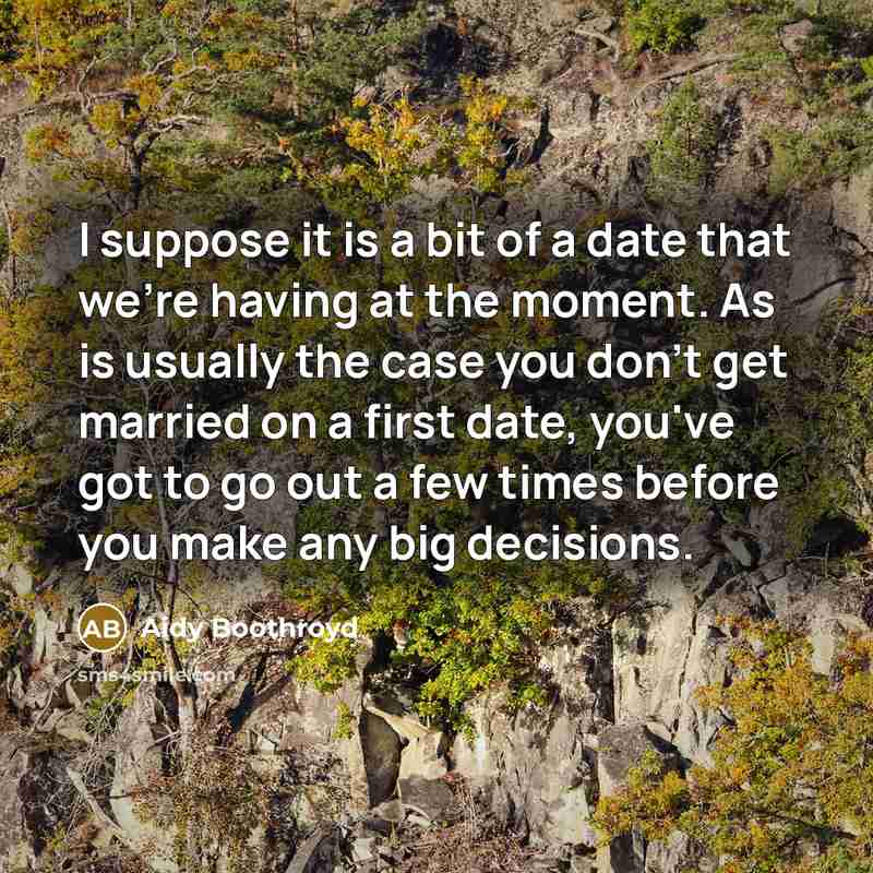 “I suppose it is a bit of a date that we're having at the moment. As is usually the case you don't get married on a first date, you've got to go out a few times before you make any big decisions.” quote by Aidy Boothroyd