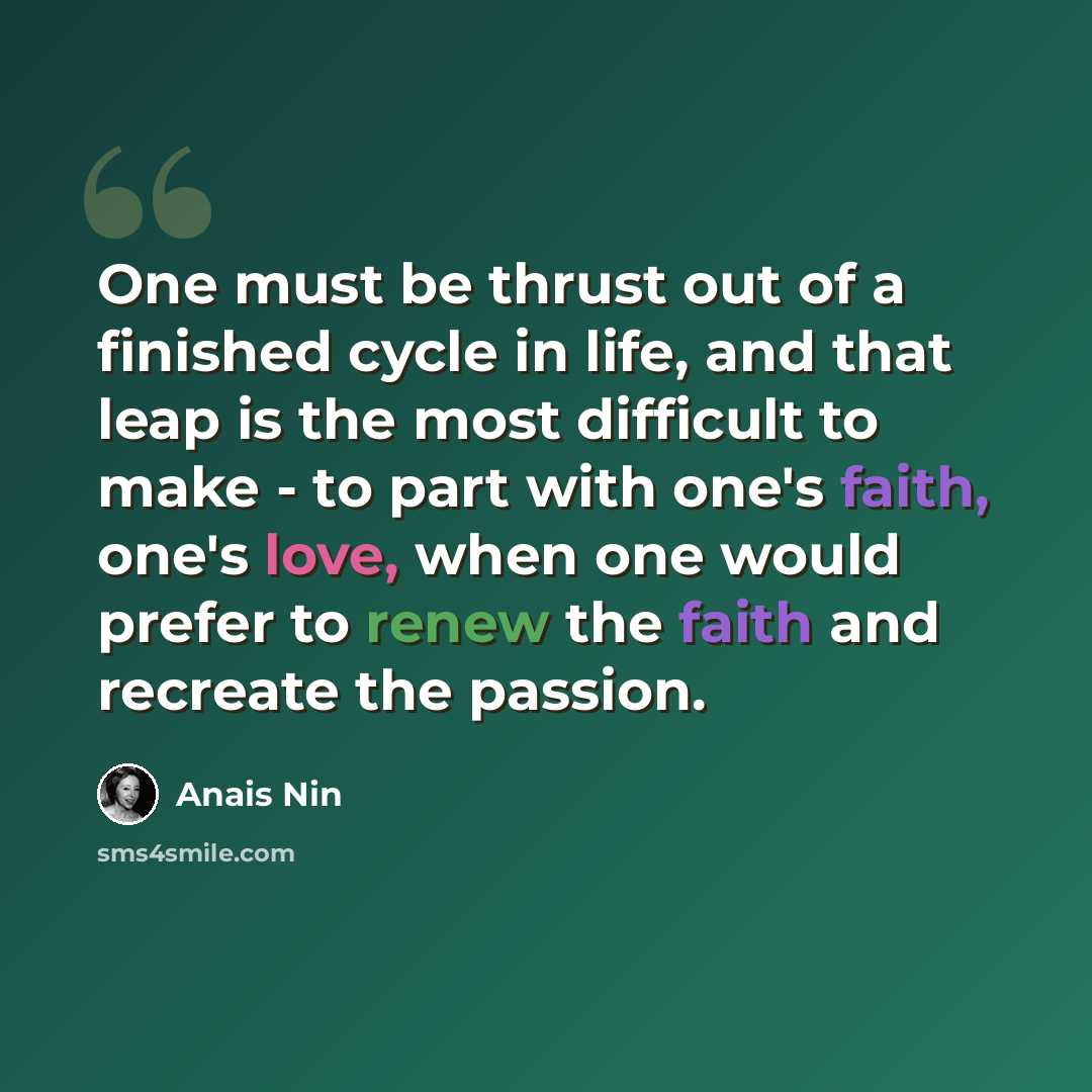 “One must be thrust out of a finished cycle in life, and that leap is the most difficult to make - to part with one's faith, one's love, when one would prefer to renew the faith and recreate the passion.” quote by Anais Nin
