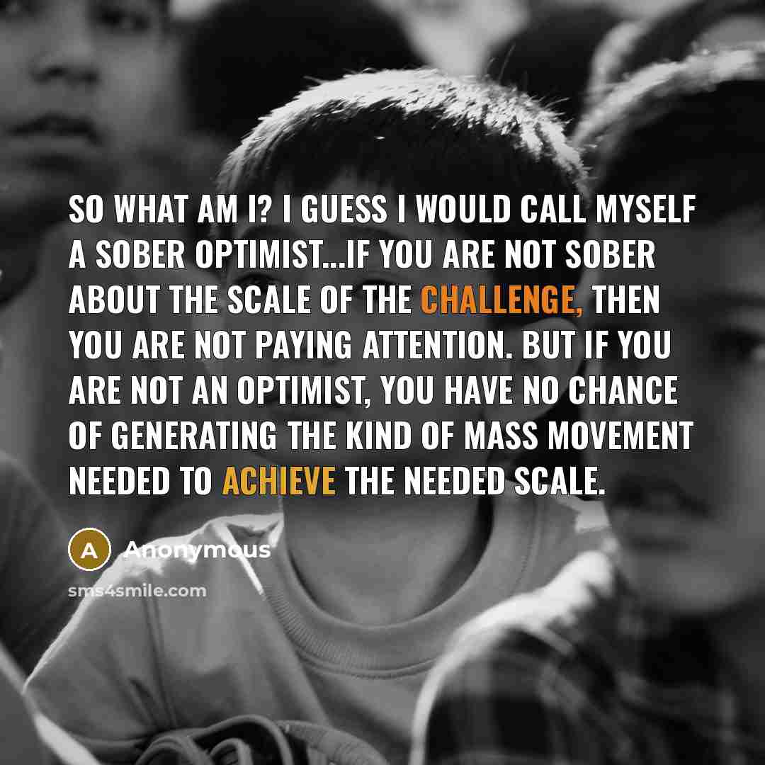 “So what am I? I guess I would call myself a sober optimist...If you are not sober about the scale of the challenge, then you are not paying attention. But if you are not an optimist, you have no chance of generating the kind of mass movement needed to achieve the needed scale.” quote by Anonymous