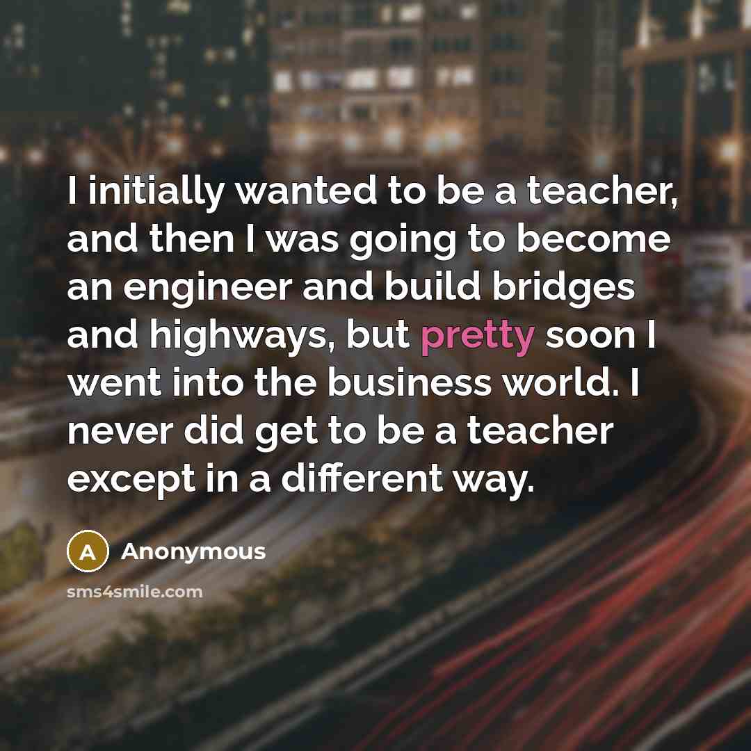 “I initially wanted to be a teacher, and then I was going to become an engineer and build bridges and highways, but pretty soon I went into the business world. I never did get to be a teacher except in a different way.” quote by Anonymous